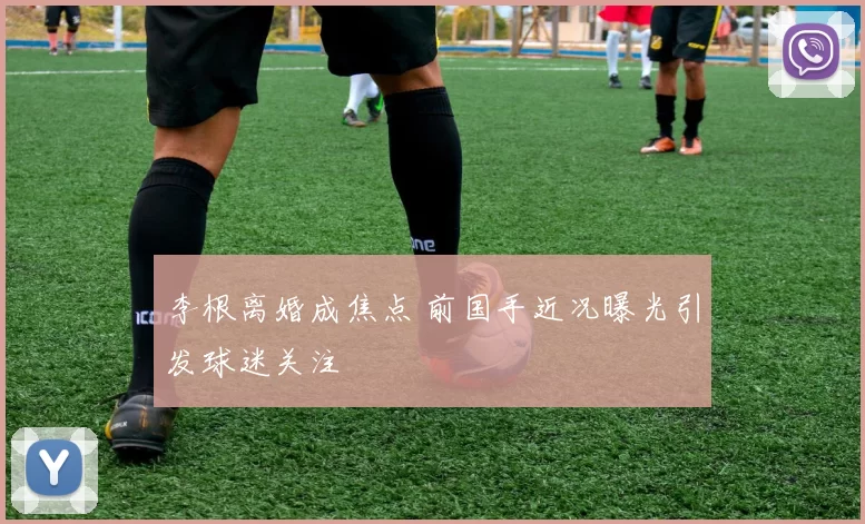 李根离婚成焦点 前国手近况曝光引发球迷关注