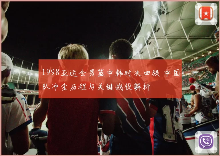 1998亚运会男篮中韩对决回顾 中国队冲金历程与关键战役解析