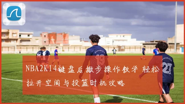 NBA2K14键盘后撤步操作教学 轻松拉开空间与投篮时机攻略