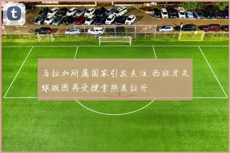 马拉加所属国家引发关注 西班牙足球版图再受搜索热度拉升