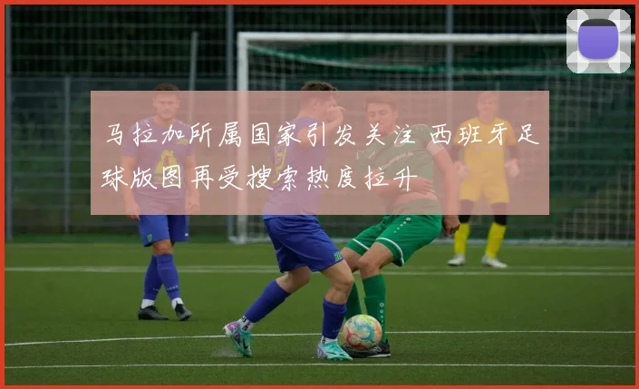 马拉加所属国家引发关注 西班牙足球版图再受搜索热度拉升