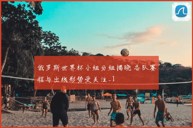 俄罗斯世界杯小组分组揭晓 各队赛程与出线形势受关注_1