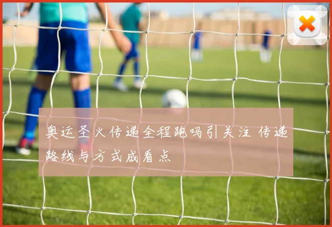 奥运圣火传递全程跑吗引关注 传递路线与方式成看点