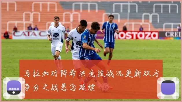 马拉加对阵希洪竞技战况更新双方争分之战悬念延续