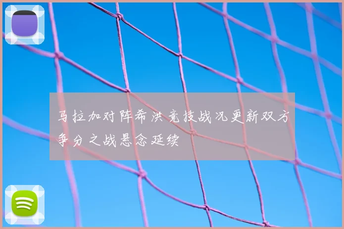 马拉加对阵希洪竞技战况更新双方争分之战悬念延续